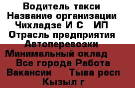 Водитель такси › Название организации ­ Чихладзе И.С., ИП › Отрасль предприятия ­ Автоперевозки › Минимальный оклад ­ 1 - Все города Работа » Вакансии   . Тыва респ.,Кызыл г.